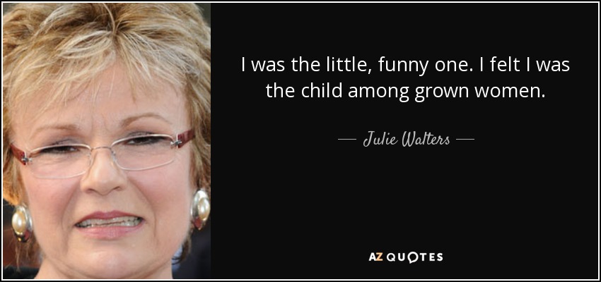 I was the little, funny one. I felt I was the child among grown women. - Julie Walters
