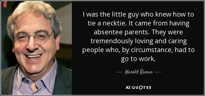I was the little guy who knew how to tie a necktie. It came from having absentee parents. They were tremendously loving and caring people who, by circumstance, had to go to work. - Harold Ramis