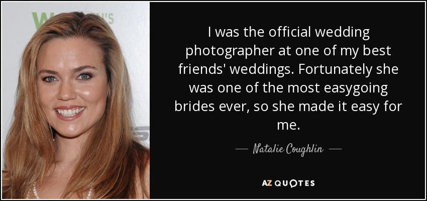 I was the official wedding photographer at one of my best friends' weddings. Fortunately she was one of the most easygoing brides ever, so she made it easy for me. - Natalie Coughlin