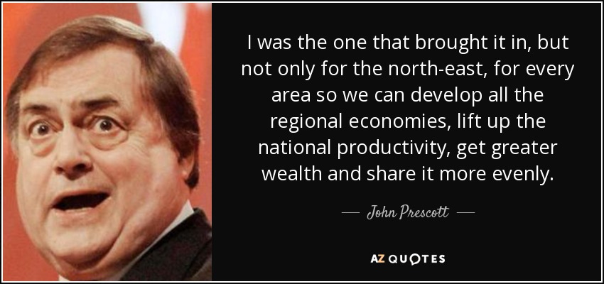 I was the one that brought it in, but not only for the north-east, for every area so we can develop all the regional economies, lift up the national productivity, get greater wealth and share it more evenly. - John Prescott