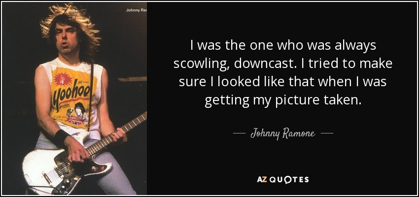 I was the one who was always scowling, downcast. I tried to make sure I looked like that when I was getting my picture taken. - Johnny Ramone