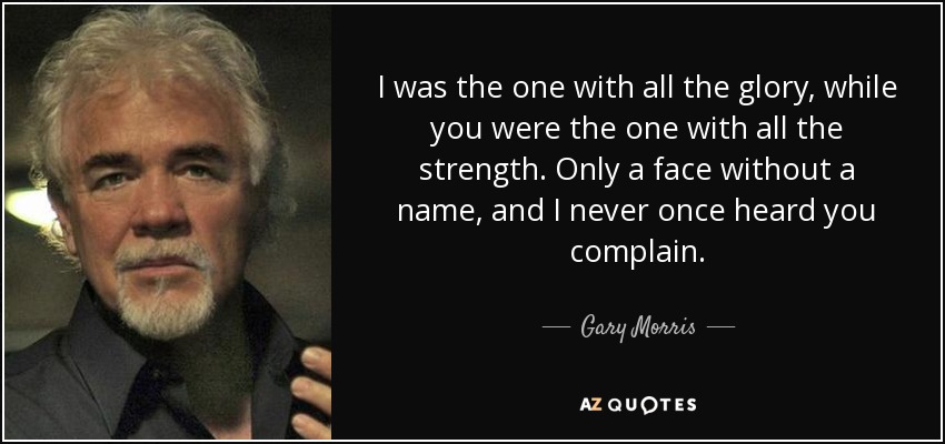 I was the one with all the glory, while you were the one with all the strength. Only a face without a name, and I never once heard you complain. - Gary Morris