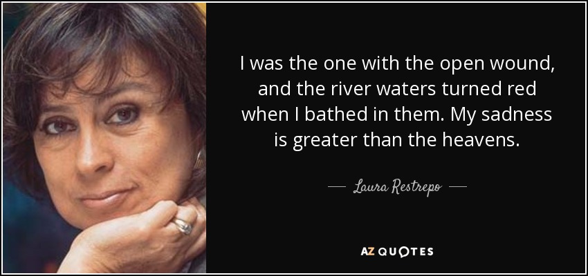 I was the one with the open wound, and the river waters turned red when I bathed in them. My sadness is greater than the heavens. - Laura Restrepo