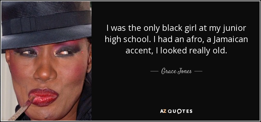 I was the only black girl at my junior high school. I had an afro, a Jamaican accent, I looked really old. - Grace Jones