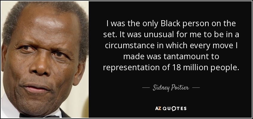 I was the only Black person on the set. It was unusual for me to be in a circumstance in which every move I made was tantamount to representation of 18 million people. - Sidney Poitier