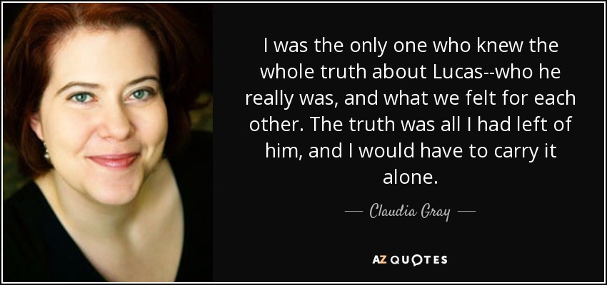 I was the only one who knew the whole truth about Lucas--who he really was, and what we felt for each other. The truth was all I had left of him, and I would have to carry it alone. - Claudia Gray
