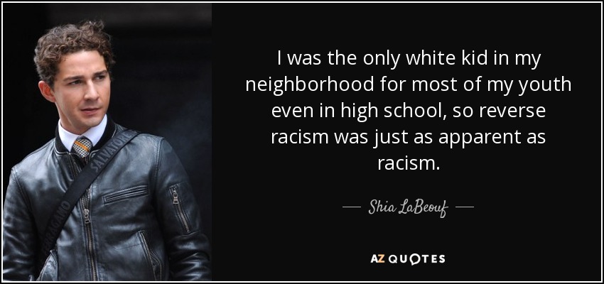 I was the only white kid in my neighborhood for most of my youth even in high school, so reverse racism was just as apparent as racism. - Shia LaBeouf