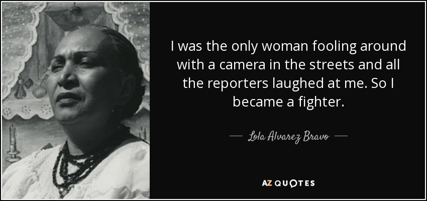 I was the only woman fooling around with a camera in the streets and all the reporters laughed at me. So I became a fighter. - Lola Alvarez Bravo