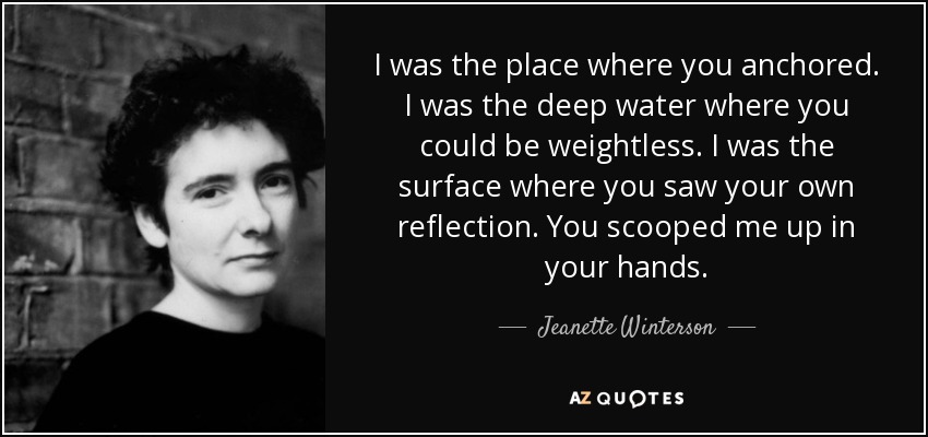 I was the place where you anchored. I was the deep water where you could be weightless. I was the surface where you saw your own reflection. You scooped me up in your hands. - Jeanette Winterson