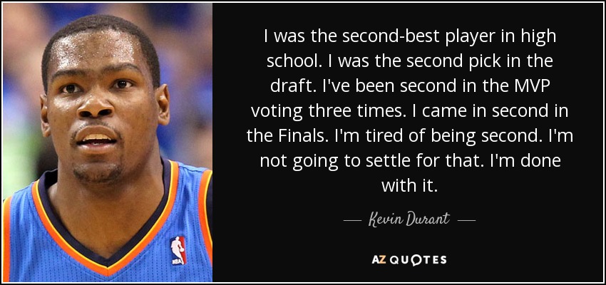 I was the second-best player in high school. I was the second pick in the draft. I've been second in the MVP voting three times. I came in second in the Finals. I'm tired of being second. I'm not going to settle for that. I'm done with it. - Kevin Durant