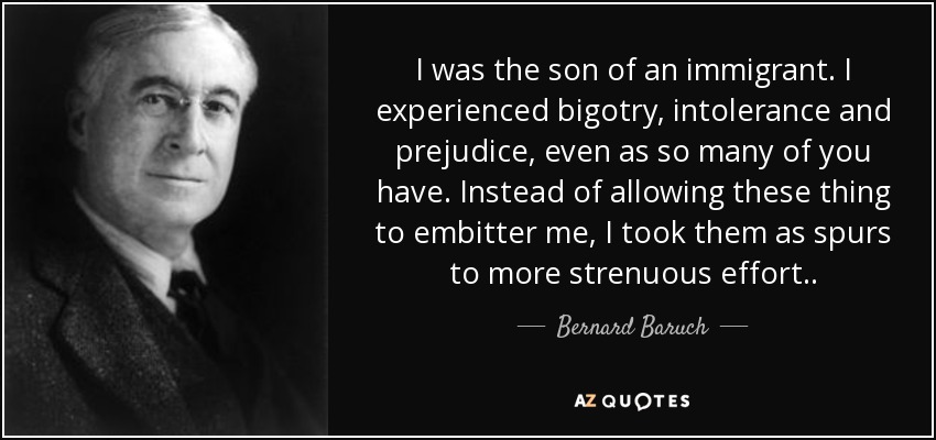 I was the son of an immigrant. I experienced bigotry, intolerance and prejudice, even as so many of you have. Instead of allowing these thing to embitter me, I took them as spurs to more strenuous effort. . - Bernard Baruch