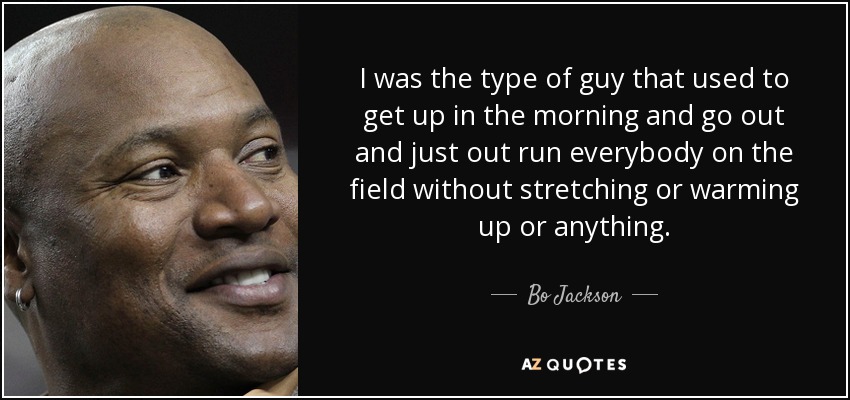 I was the type of guy that used to get up in the morning and go out and just out run everybody on the field without stretching or warming up or anything. - Bo Jackson