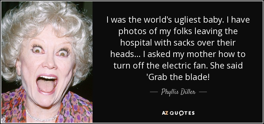 I was the world's ugliest baby. I have photos of my folks leaving the hospital with sacks over their heads... I asked my mother how to turn off the electric fan. She said 'Grab the blade! - Phyllis Diller