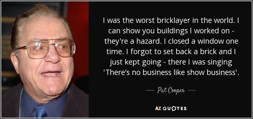 I was the worst bricklayer in the world. I can show you buildings I worked on - they're a hazard. I closed a window one time. I forgot to set back a brick and I just kept going - there I was singing 'There's no business like show business'. - Pat Cooper