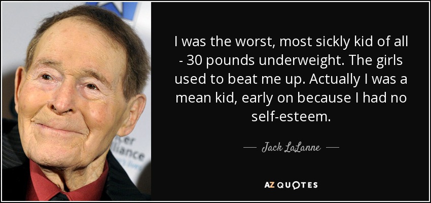 I was the worst, most sickly kid of all - 30 pounds underweight. The girls used to beat me up. Actually I was a mean kid, early on because I had no self-esteem. - Jack LaLanne