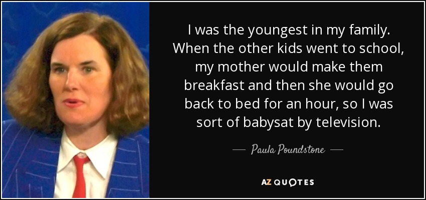 I was the youngest in my family. When the other kids went to school, my mother would make them breakfast and then she would go back to bed for an hour, so I was sort of babysat by television. - Paula Poundstone