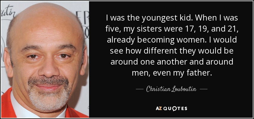 I was the youngest kid. When I was five, my sisters were 17, 19, and 21, already becoming women. I would see how different they would be around one another and around men, even my father. - Christian Louboutin