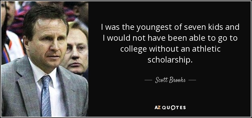 I was the youngest of seven kids and I would not have been able to go to college without an athletic scholarship. - Scott Brooks