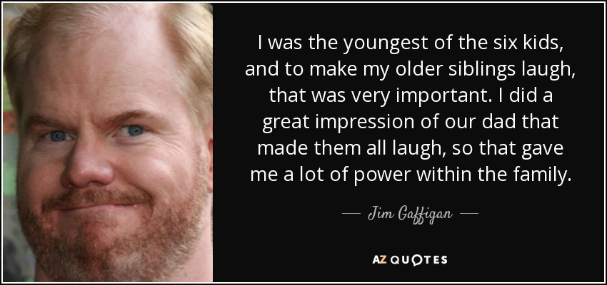 I was the youngest of the six kids, and to make my older siblings laugh, that was very important. I did a great impression of our dad that made them all laugh, so that gave me a lot of power within the family. - Jim Gaffigan