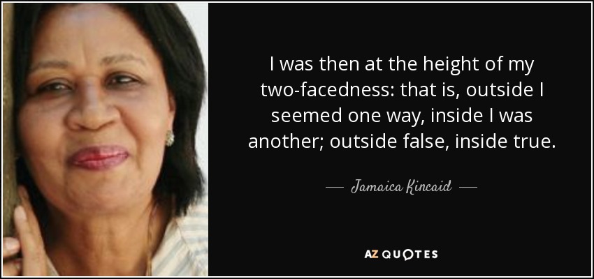 I was then at the height of my two-facedness: that is, outside I seemed one way, inside I was another; outside false, inside true. - Jamaica Kincaid