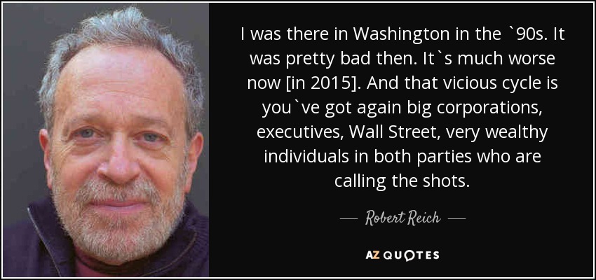 I was there in Washington in the `90s. It was pretty bad then. It`s much worse now [in 2015]. And that vicious cycle is you`ve got again big corporations, executives, Wall Street, very wealthy individuals in both parties who are calling the shots. - Robert Reich