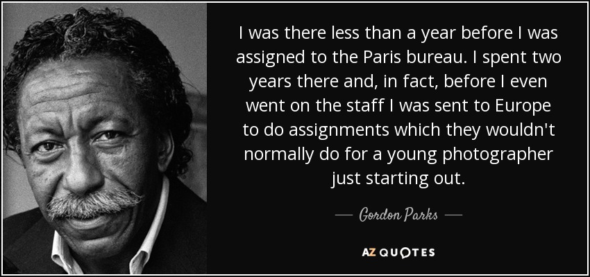 I was there less than a year before I was assigned to the Paris bureau. I spent two years there and, in fact, before I even went on the staff I was sent to Europe to do assignments which they wouldn't normally do for a young photographer just starting out. - Gordon Parks