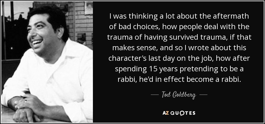 I was thinking a lot about the aftermath of bad choices, how people deal with the trauma of having survived trauma, if that makes sense, and so I wrote about this character's last day on the job, how after spending 15 years pretending to be a rabbi, he'd in effect become a rabbi. - Tod Goldberg