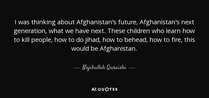 I was thinking about Afghanistan's future, Afghanistan's next generation, what we have next. These children who learn how to kill people, how to do jihad, how to behead, how to fire, this would be Afghanistan. - Najibullah Quraishi