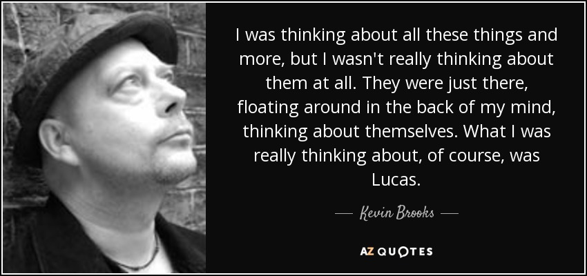 I was thinking about all these things and more, but I wasn't really thinking about them at all. They were just there, floating around in the back of my mind, thinking about themselves. What I was really thinking about, of course, was Lucas. - Kevin Brooks