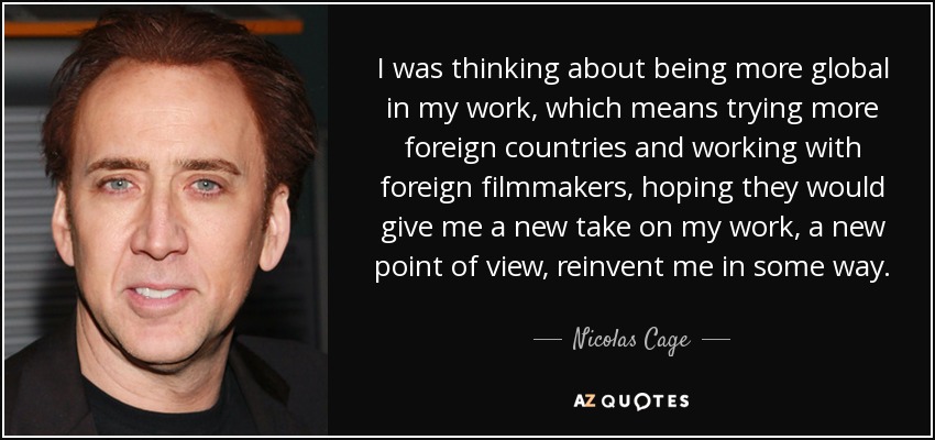 I was thinking about being more global in my work, which means trying more foreign countries and working with foreign filmmakers, hoping they would give me a new take on my work, a new point of view, reinvent me in some way. - Nicolas Cage