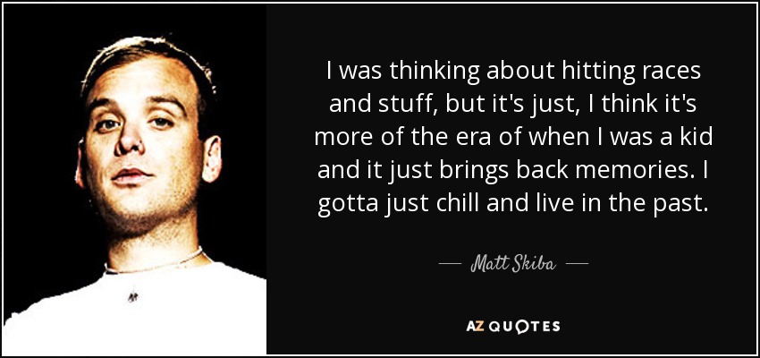 I was thinking about hitting races and stuff, but it's just, I think it's more of the era of when I was a kid and it just brings back memories. I gotta just chill and live in the past. - Matt Skiba
