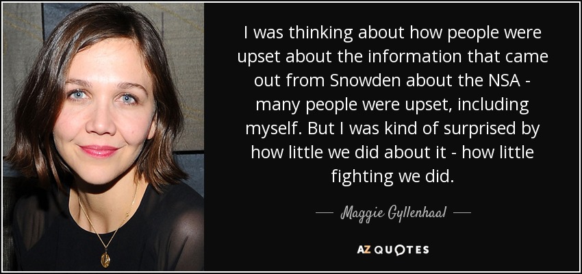 I was thinking about how people were upset about the information that came out from Snowden about the NSA - many people were upset, including myself. But I was kind of surprised by how little we did about it - how little fighting we did. - Maggie Gyllenhaal