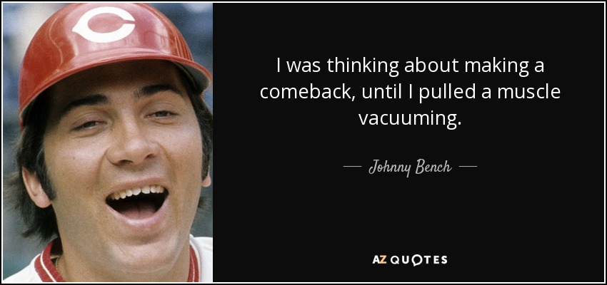 I was thinking about making a comeback, until I pulled a muscle vacuuming. - Johnny Bench