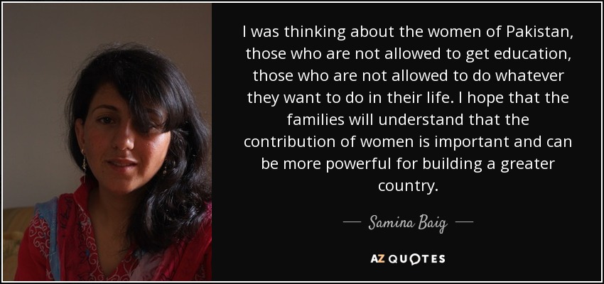 I was thinking about the women of Pakistan, those who are not allowed to get education, those who are not allowed to do whatever they want to do in their life. I hope that the families will understand that the contribution of women is important and can be more powerful for building a greater country. - Samina Baig