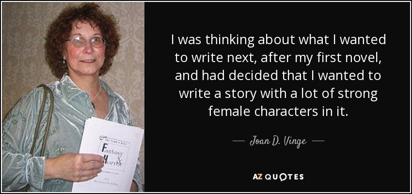I was thinking about what I wanted to write next, after my first novel, and had decided that I wanted to write a story with a lot of strong female characters in it. - Joan D. Vinge