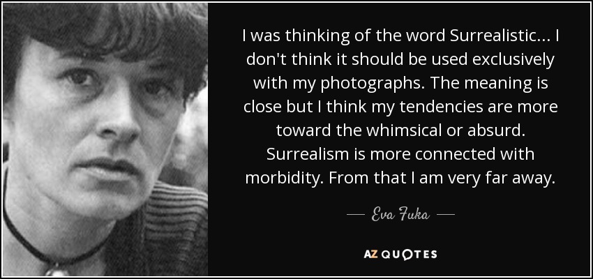 I was thinking of the word Surrealistic . . . I don't think it should be used exclusively with my photographs. The meaning is close but I think my tendencies are more toward the whimsical or absurd. Surrealism is more connected with morbidity. From that I am very far away. - Eva Fuka