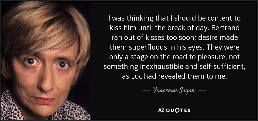 I was thinking that I should be content to kiss him until the break of day. Bertrand ran out of kisses too soon; desire made them superfluous in his eyes. They were only a stage on the road to pleasure, not something inexhaustible and self-sufficient, as Luc had revealed them to me. - Francoise Sagan