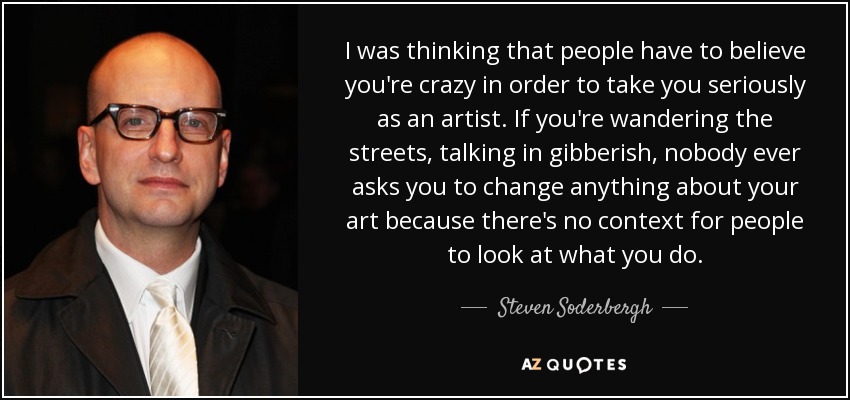 I was thinking that people have to believe you're crazy in order to take you seriously as an artist. If you're wandering the streets, talking in gibberish, nobody ever asks you to change anything about your art because there's no context for people to look at what you do. - Steven Soderbergh