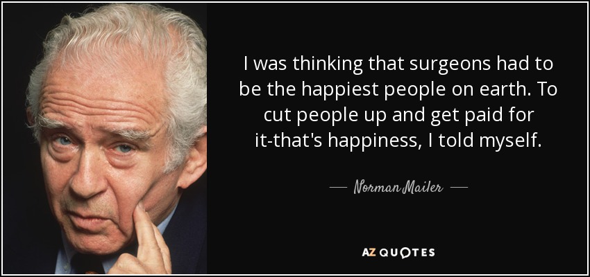 I was thinking that surgeons had to be the happiest people on earth. To cut people up and get paid for it-that's happiness, I told myself. - Norman Mailer