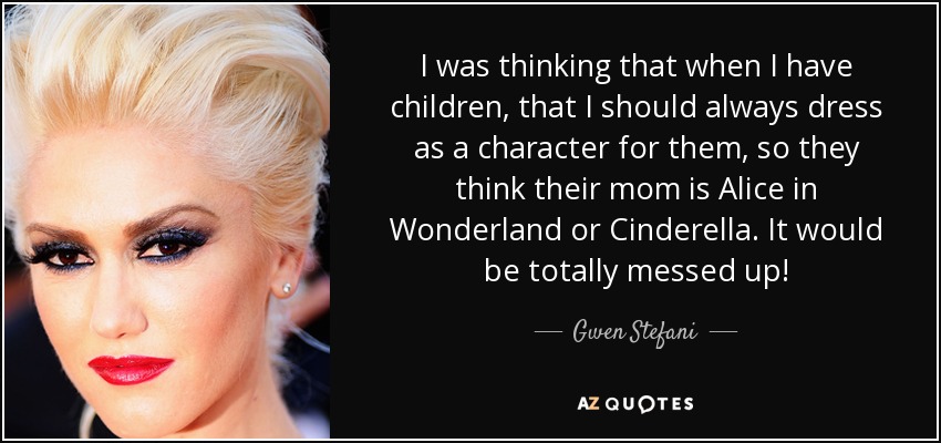 I was thinking that when I have children, that I should always dress as a character for them, so they think their mom is Alice in Wonderland or Cinderella. It would be totally messed up! - Gwen Stefani