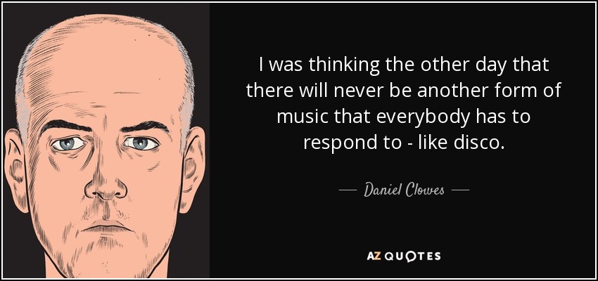 I was thinking the other day that there will never be another form of music that everybody has to respond to - like disco. - Daniel Clowes