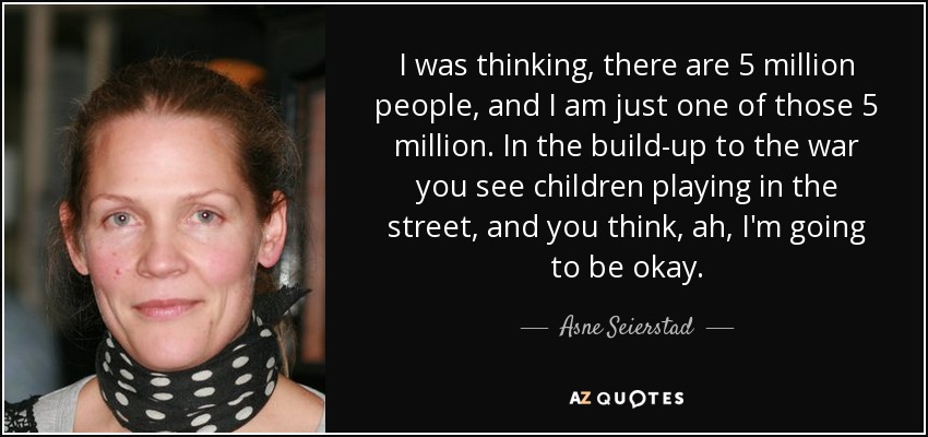 I was thinking, there are 5 million people, and I am just one of those 5 million. In the build-up to the war you see children playing in the street, and you think, ah, I'm going to be okay. - Asne Seierstad