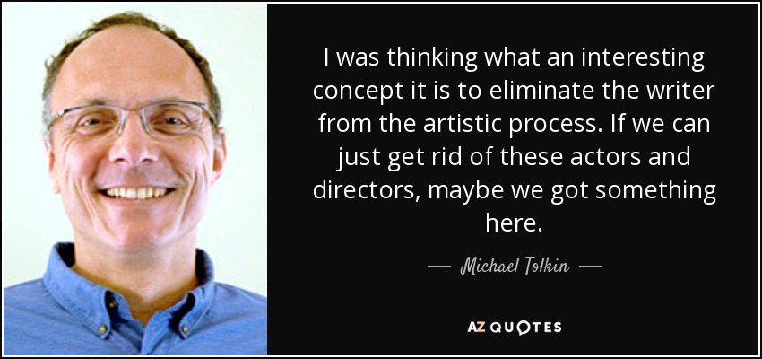 I was thinking what an interesting concept it is to eliminate the writer from the artistic process. If we can just get rid of these actors and directors, maybe we got something here. - Michael Tolkin