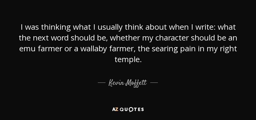 I was thinking what I usually think about when I write: what the next word should be, whether my character should be an emu farmer or a wallaby farmer, the searing pain in my right temple. - Kevin Moffett