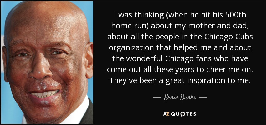 I was thinking (when he hit his 500th home run) about my mother and dad, about all the people in the Chicago Cubs organization that helped me and about the wonderful Chicago fans who have come out all these years to cheer me on. They've been a great inspiration to me. - Ernie Banks
