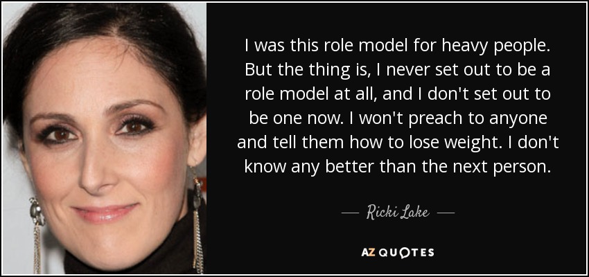 I was this role model for heavy people. But the thing is, I never set out to be a role model at all, and I don't set out to be one now. I won't preach to anyone and tell them how to lose weight. I don't know any better than the next person. - Ricki Lake