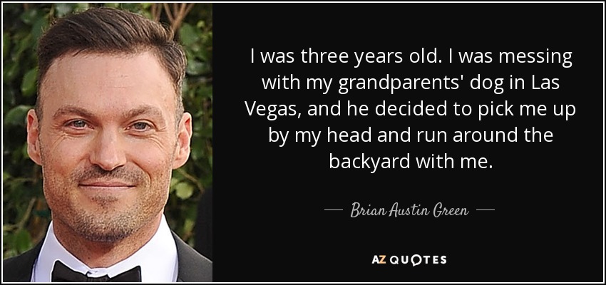 I was three years old. I was messing with my grandparents' dog in Las Vegas, and he decided to pick me up by my head and run around the backyard with me. - Brian Austin Green