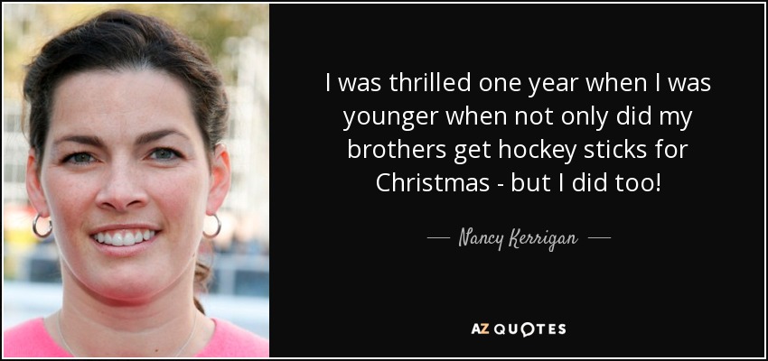 I was thrilled one year when I was younger when not only did my brothers get hockey sticks for Christmas - but I did too! - Nancy Kerrigan