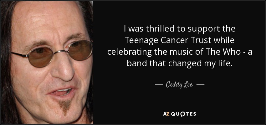 I was thrilled to support the Teenage Cancer Trust while celebrating the music of The Who - a band that changed my life. - Geddy Lee