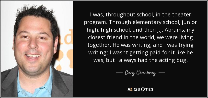 I was, throughout school, in the theater program. Through elementary school, junior high, high school, and then J.J. Abrams, my closest friend in the world, we were living together. He was writing, and I was trying writing; I wasnt getting paid for it like he was, but I always had the acting bug. - Greg Grunberg